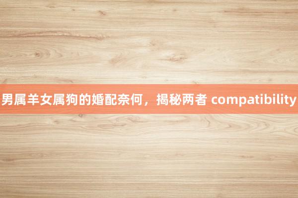 男属羊女属狗的婚配奈何，揭秘两者 compatibility