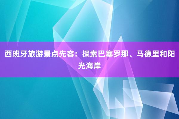 西班牙旅游景点先容：探索巴塞罗那、马德里和阳光海岸